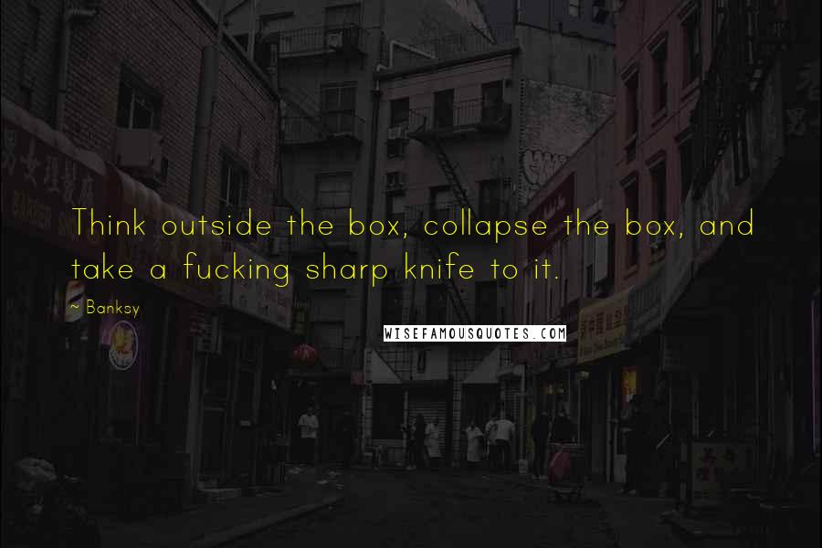 Banksy Quotes: Think outside the box, collapse the box, and take a fucking sharp knife to it.