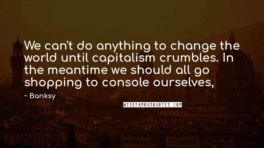 Banksy Quotes: We can't do anything to change the world until capitalism crumbles. In the meantime we should all go shopping to console ourselves,