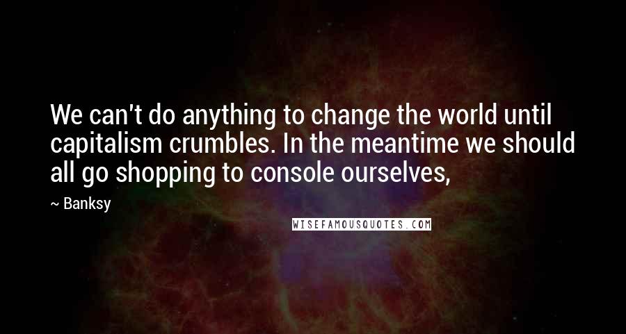 Banksy Quotes: We can't do anything to change the world until capitalism crumbles. In the meantime we should all go shopping to console ourselves,