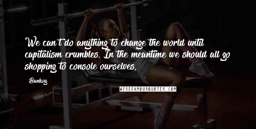 Banksy Quotes: We can't do anything to change the world until capitalism crumbles. In the meantime we should all go shopping to console ourselves,