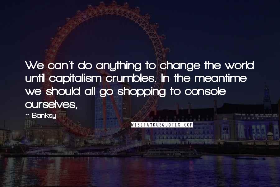 Banksy Quotes: We can't do anything to change the world until capitalism crumbles. In the meantime we should all go shopping to console ourselves,