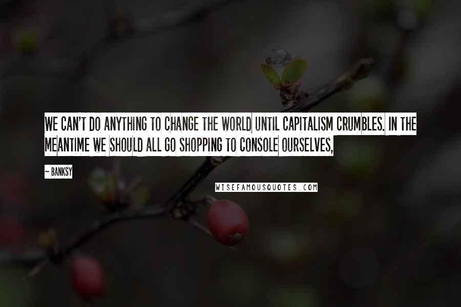 Banksy Quotes: We can't do anything to change the world until capitalism crumbles. In the meantime we should all go shopping to console ourselves,