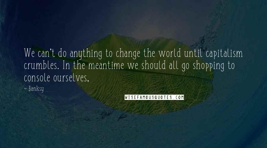 Banksy Quotes: We can't do anything to change the world until capitalism crumbles. In the meantime we should all go shopping to console ourselves,