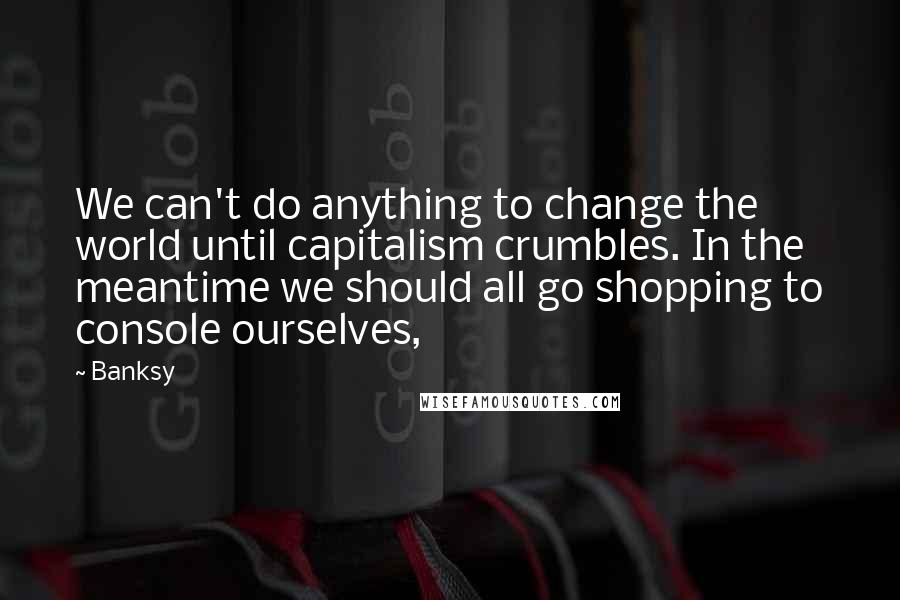 Banksy Quotes: We can't do anything to change the world until capitalism crumbles. In the meantime we should all go shopping to console ourselves,