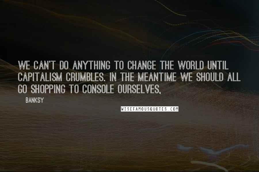 Banksy Quotes: We can't do anything to change the world until capitalism crumbles. In the meantime we should all go shopping to console ourselves,