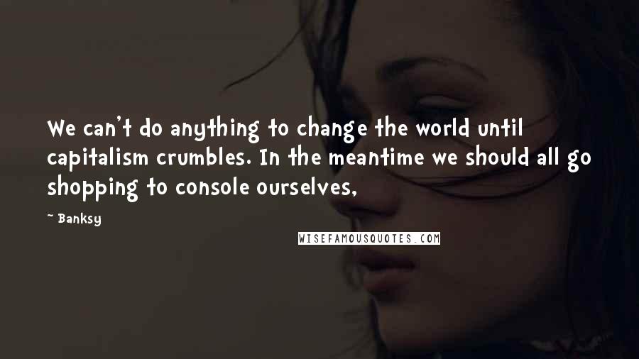 Banksy Quotes: We can't do anything to change the world until capitalism crumbles. In the meantime we should all go shopping to console ourselves,