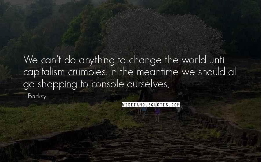 Banksy Quotes: We can't do anything to change the world until capitalism crumbles. In the meantime we should all go shopping to console ourselves,