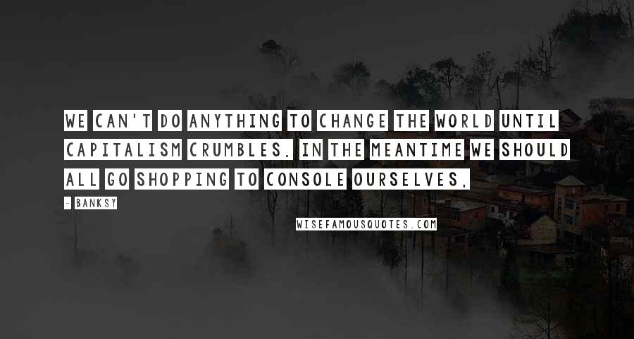 Banksy Quotes: We can't do anything to change the world until capitalism crumbles. In the meantime we should all go shopping to console ourselves,
