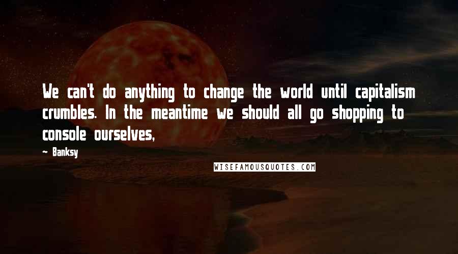 Banksy Quotes: We can't do anything to change the world until capitalism crumbles. In the meantime we should all go shopping to console ourselves,