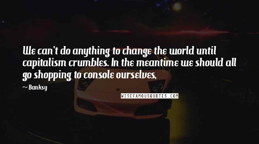 Banksy Quotes: We can't do anything to change the world until capitalism crumbles. In the meantime we should all go shopping to console ourselves,