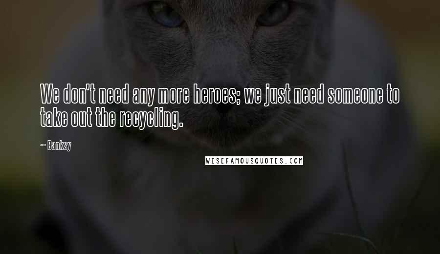 Banksy Quotes: We don't need any more heroes; we just need someone to take out the recycling.