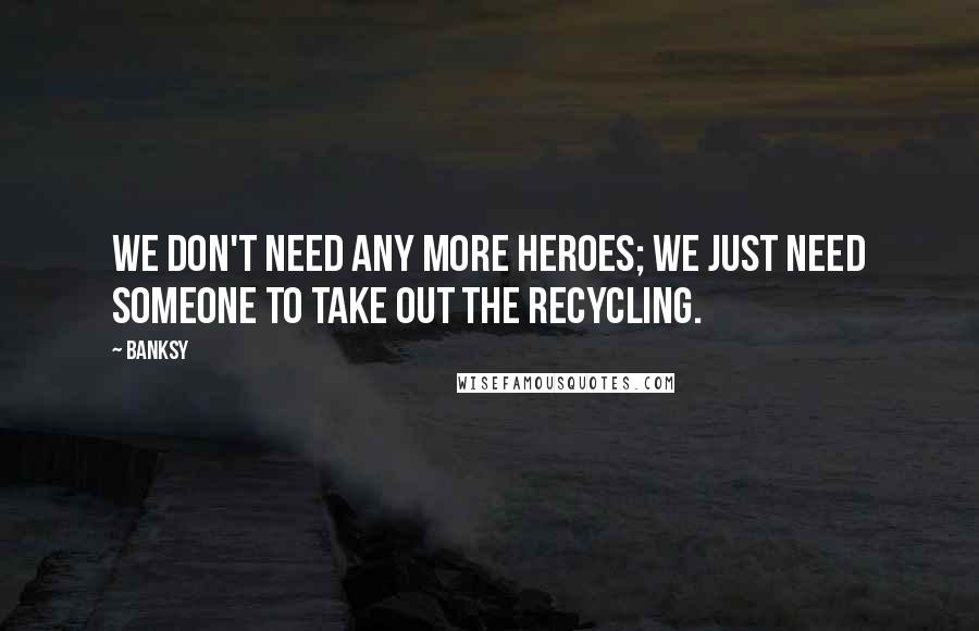 Banksy Quotes: We don't need any more heroes; we just need someone to take out the recycling.