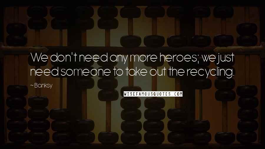 Banksy Quotes: We don't need any more heroes; we just need someone to take out the recycling.