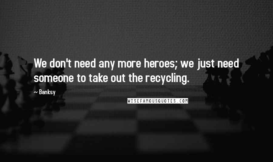 Banksy Quotes: We don't need any more heroes; we just need someone to take out the recycling.