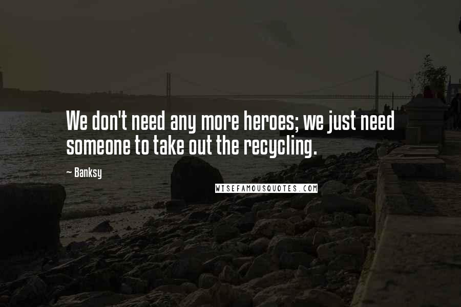 Banksy Quotes: We don't need any more heroes; we just need someone to take out the recycling.