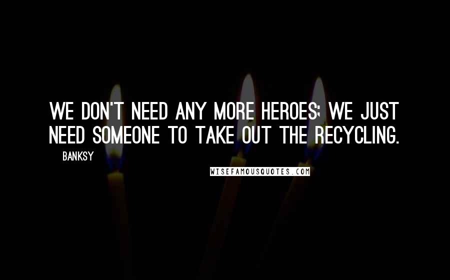 Banksy Quotes: We don't need any more heroes; we just need someone to take out the recycling.