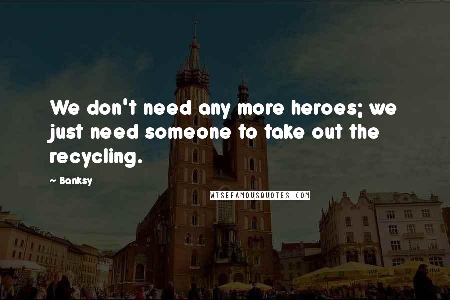 Banksy Quotes: We don't need any more heroes; we just need someone to take out the recycling.