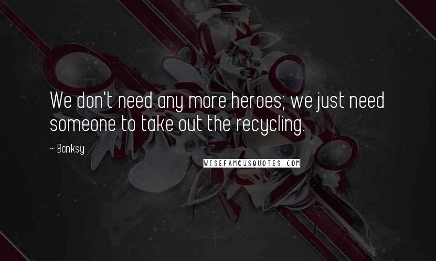 Banksy Quotes: We don't need any more heroes; we just need someone to take out the recycling.