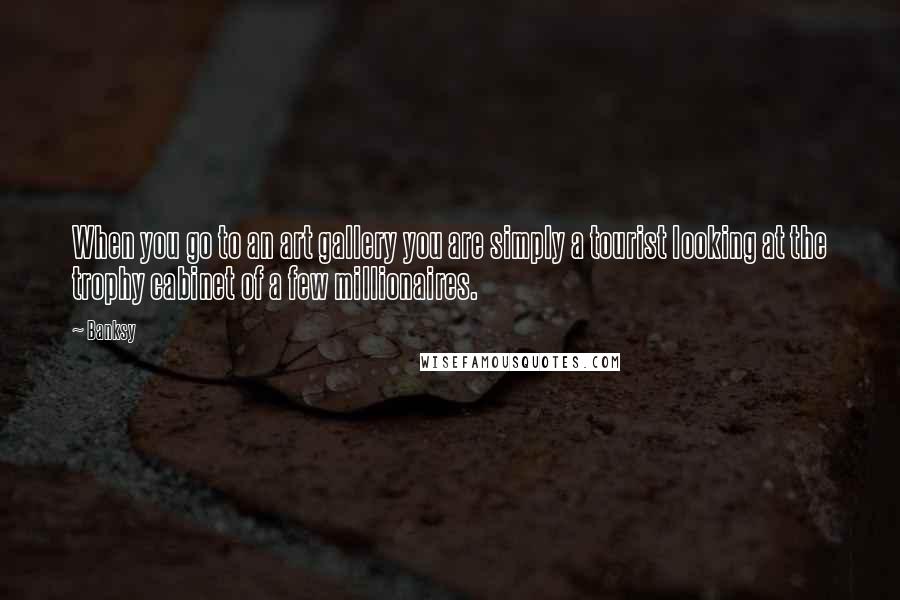 Banksy Quotes: When you go to an art gallery you are simply a tourist looking at the trophy cabinet of a few millionaires.
