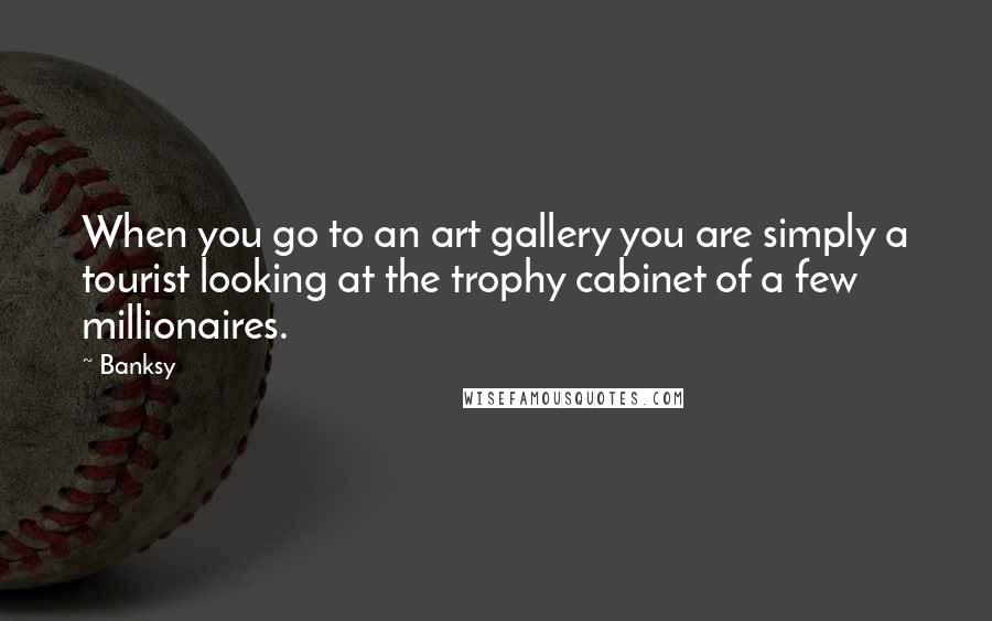 Banksy Quotes: When you go to an art gallery you are simply a tourist looking at the trophy cabinet of a few millionaires.