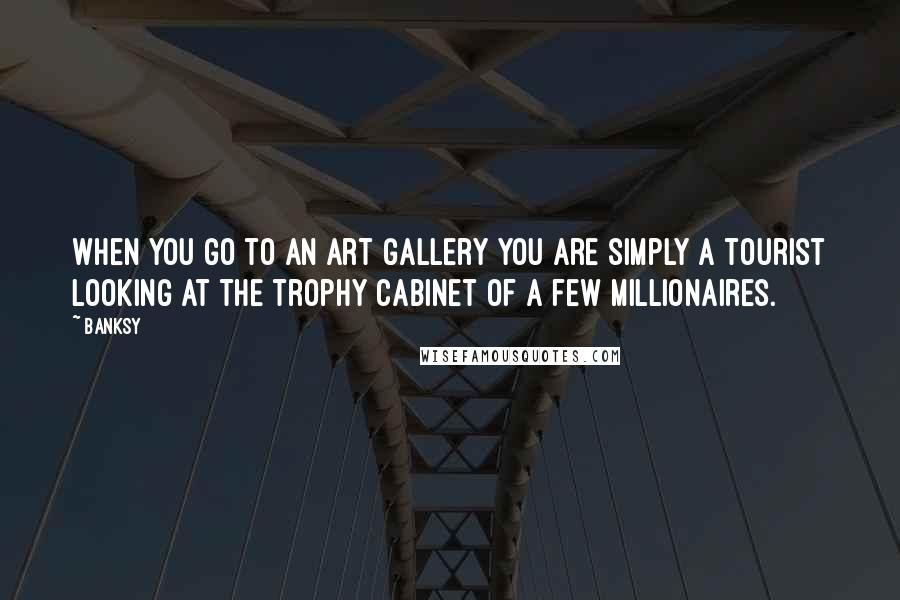 Banksy Quotes: When you go to an art gallery you are simply a tourist looking at the trophy cabinet of a few millionaires.