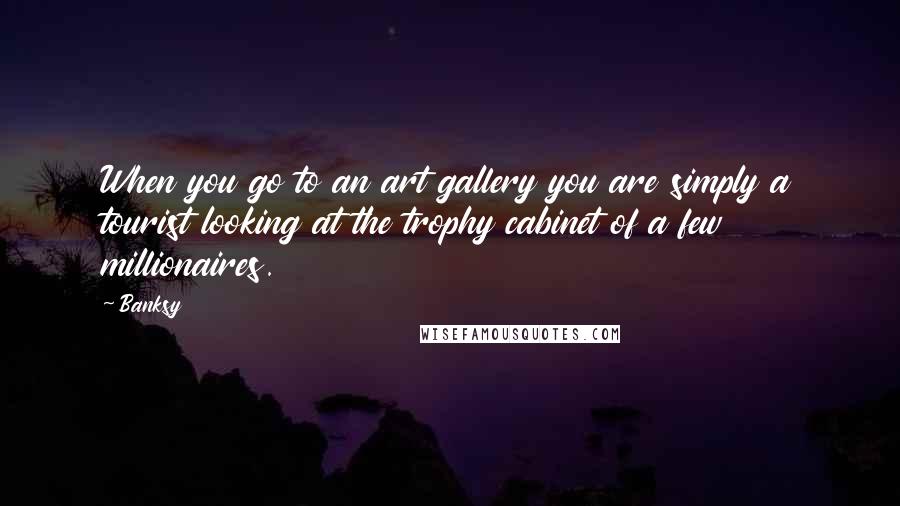 Banksy Quotes: When you go to an art gallery you are simply a tourist looking at the trophy cabinet of a few millionaires.