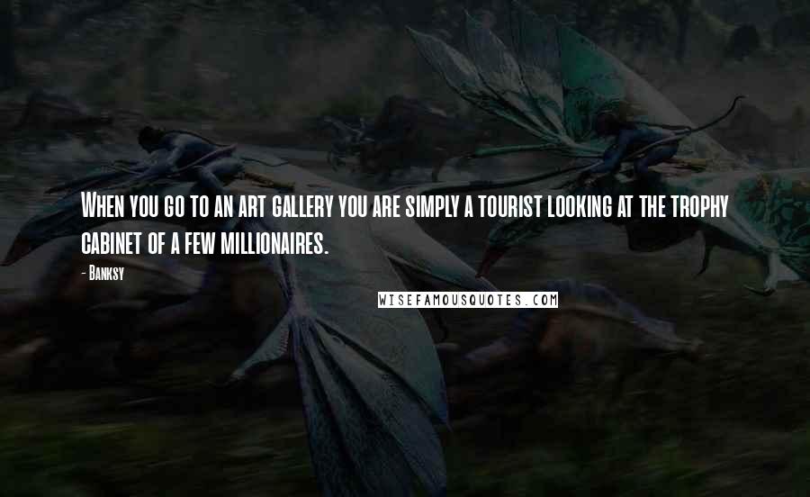Banksy Quotes: When you go to an art gallery you are simply a tourist looking at the trophy cabinet of a few millionaires.
