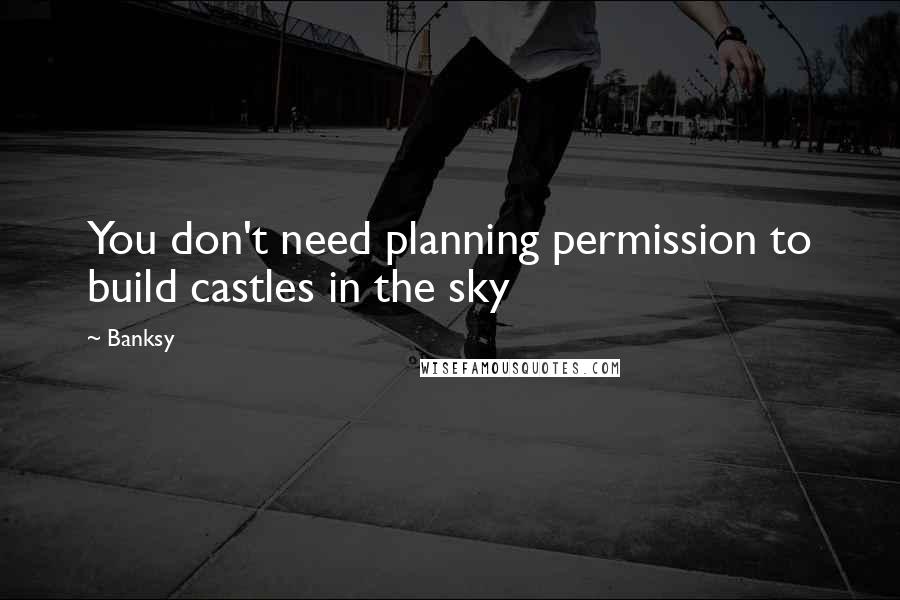 Banksy Quotes: You don't need planning permission to build castles in the sky