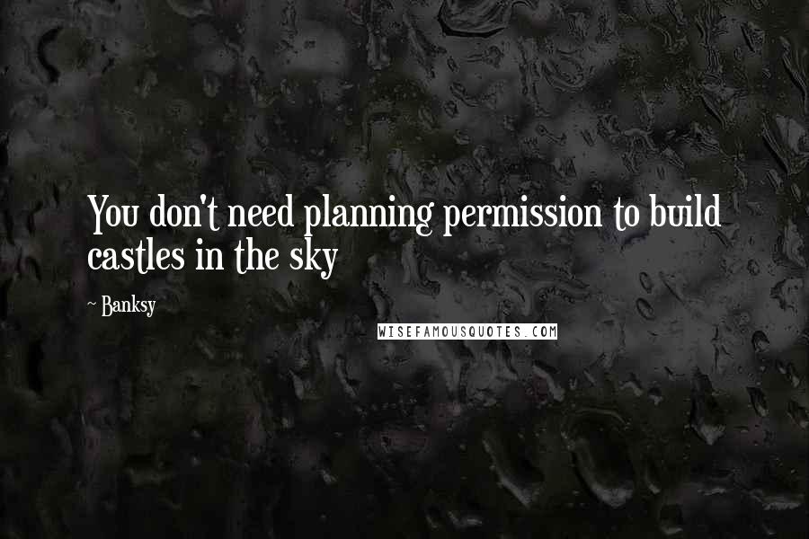 Banksy Quotes: You don't need planning permission to build castles in the sky