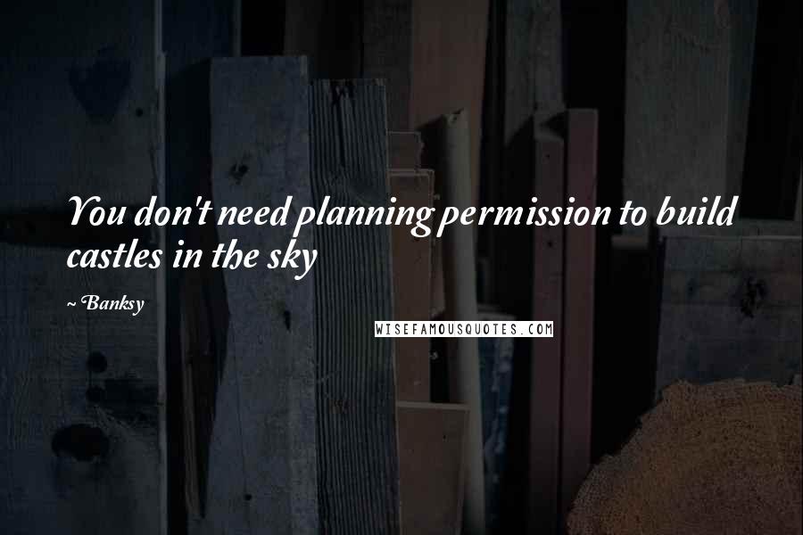 Banksy Quotes: You don't need planning permission to build castles in the sky