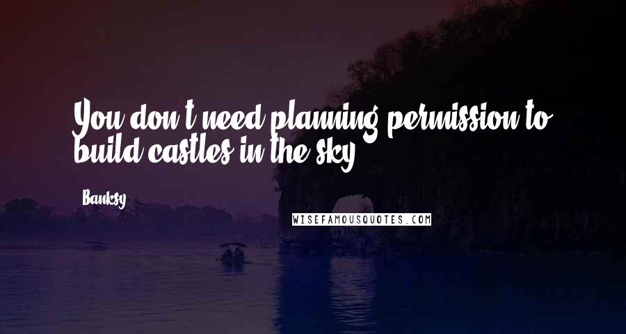 Banksy Quotes: You don't need planning permission to build castles in the sky