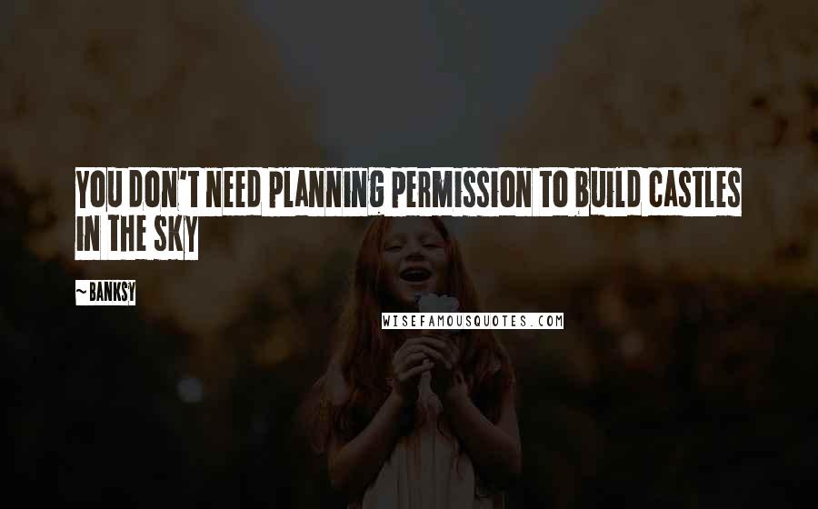 Banksy Quotes: You don't need planning permission to build castles in the sky