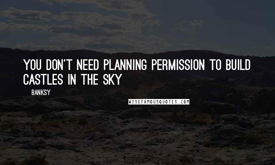 Banksy Quotes: You don't need planning permission to build castles in the sky