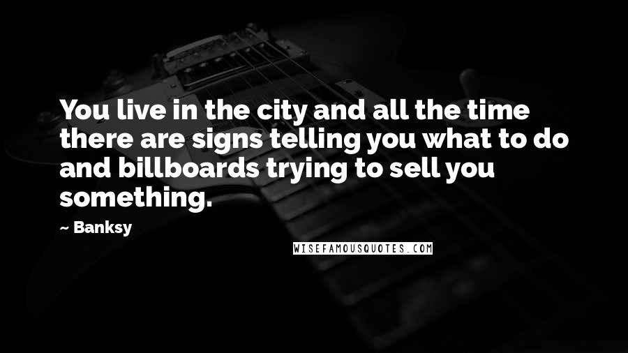 Banksy Quotes: You live in the city and all the time there are signs telling you what to do and billboards trying to sell you something.