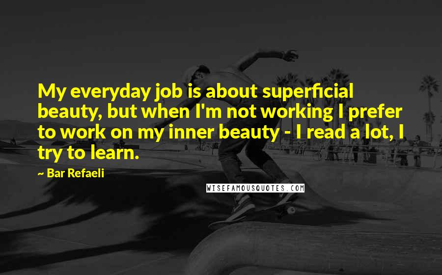 Bar Refaeli Quotes: My everyday job is about superficial beauty, but when I'm not working I prefer to work on my inner beauty - I read a lot, I try to learn.