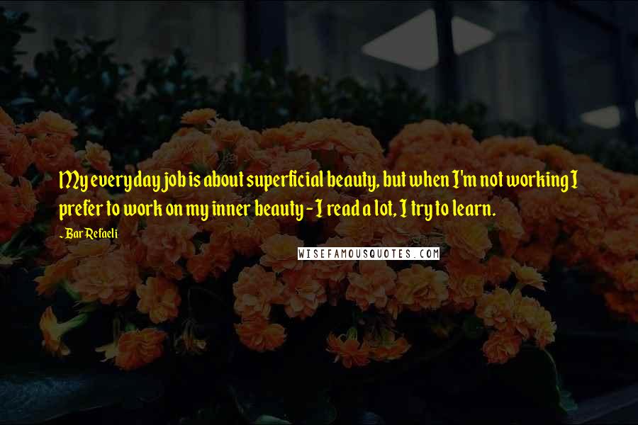Bar Refaeli Quotes: My everyday job is about superficial beauty, but when I'm not working I prefer to work on my inner beauty - I read a lot, I try to learn.