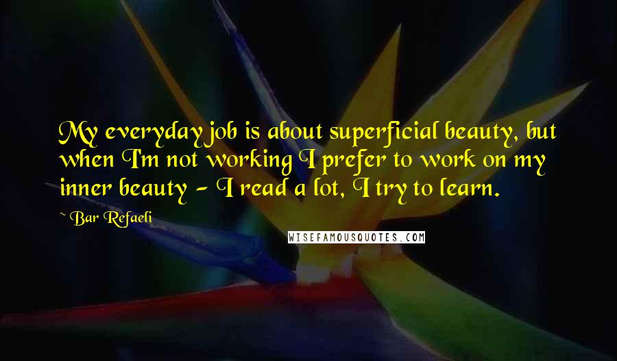 Bar Refaeli Quotes: My everyday job is about superficial beauty, but when I'm not working I prefer to work on my inner beauty - I read a lot, I try to learn.
