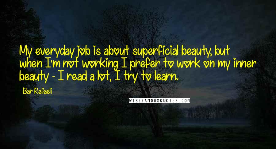 Bar Refaeli Quotes: My everyday job is about superficial beauty, but when I'm not working I prefer to work on my inner beauty - I read a lot, I try to learn.