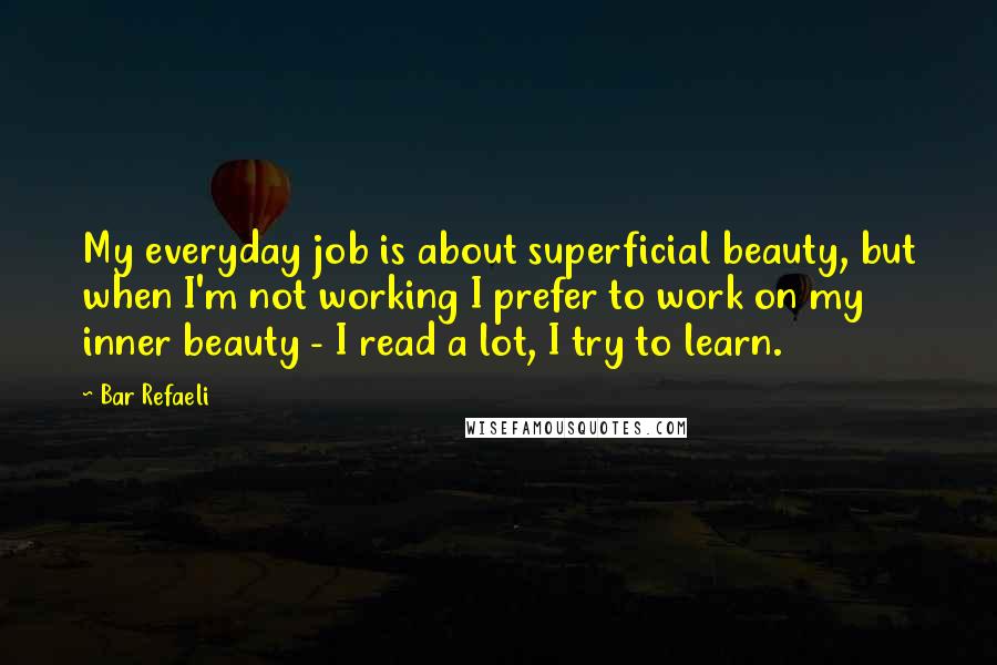 Bar Refaeli Quotes: My everyday job is about superficial beauty, but when I'm not working I prefer to work on my inner beauty - I read a lot, I try to learn.