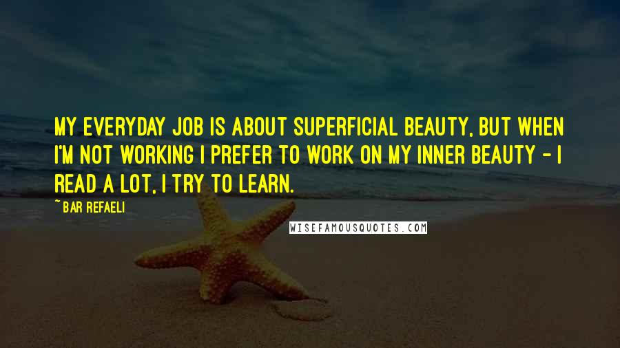 Bar Refaeli Quotes: My everyday job is about superficial beauty, but when I'm not working I prefer to work on my inner beauty - I read a lot, I try to learn.