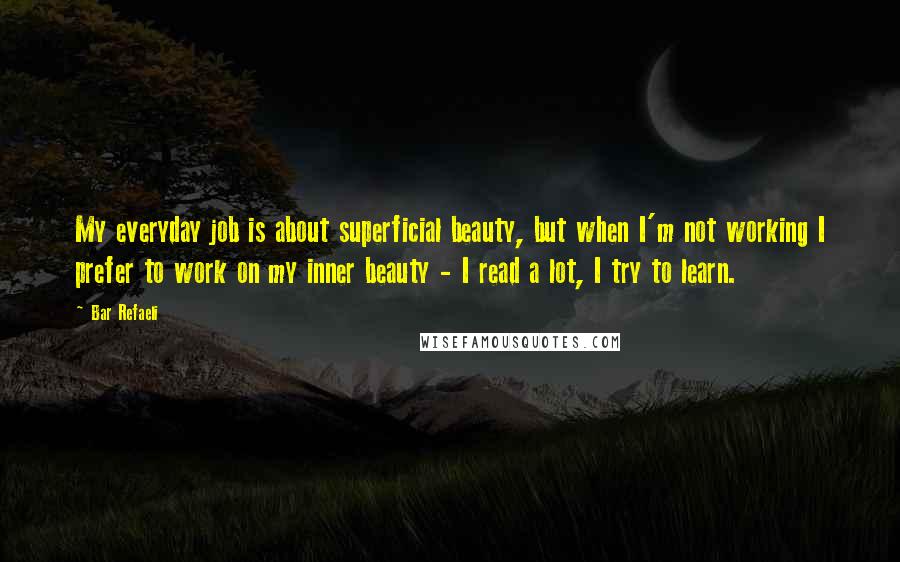 Bar Refaeli Quotes: My everyday job is about superficial beauty, but when I'm not working I prefer to work on my inner beauty - I read a lot, I try to learn.