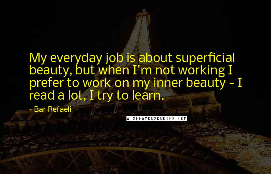 Bar Refaeli Quotes: My everyday job is about superficial beauty, but when I'm not working I prefer to work on my inner beauty - I read a lot, I try to learn.