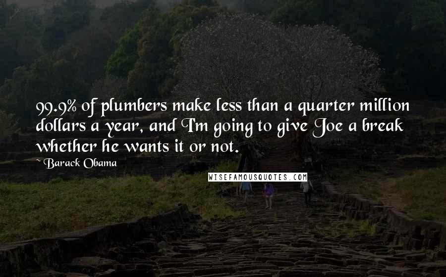 Barack Obama Quotes: 99.9% of plumbers make less than a quarter million dollars a year, and I'm going to give Joe a break whether he wants it or not.