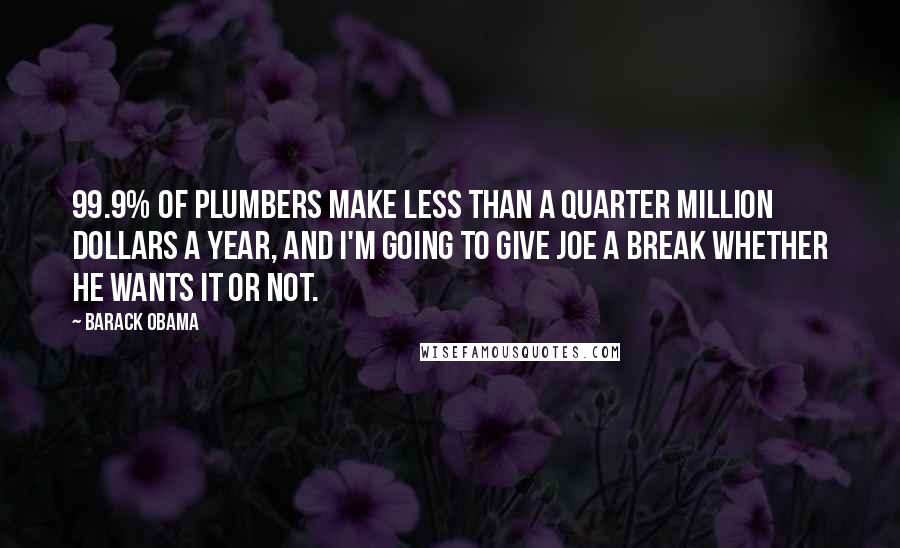 Barack Obama Quotes: 99.9% of plumbers make less than a quarter million dollars a year, and I'm going to give Joe a break whether he wants it or not.