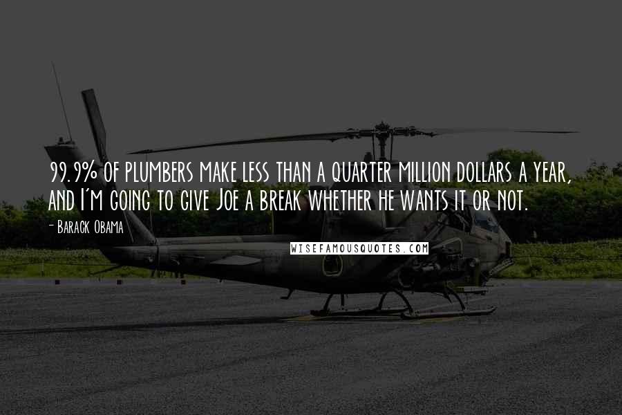 Barack Obama Quotes: 99.9% of plumbers make less than a quarter million dollars a year, and I'm going to give Joe a break whether he wants it or not.
