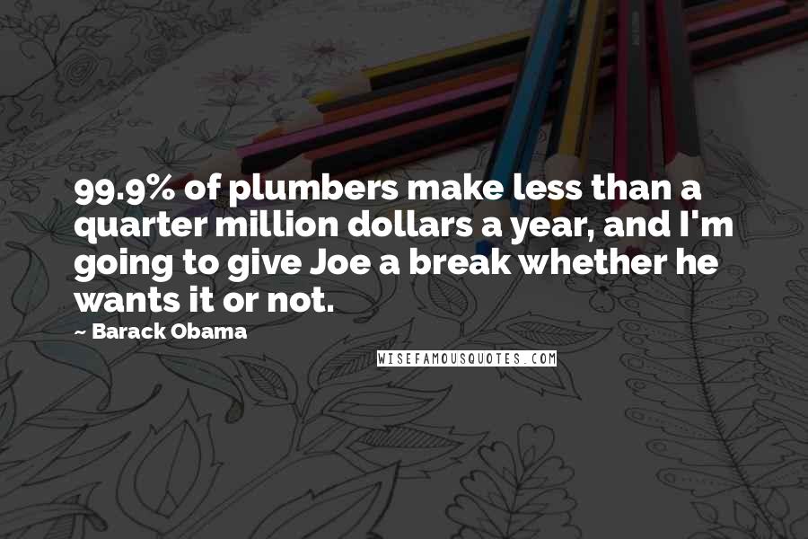 Barack Obama Quotes: 99.9% of plumbers make less than a quarter million dollars a year, and I'm going to give Joe a break whether he wants it or not.
