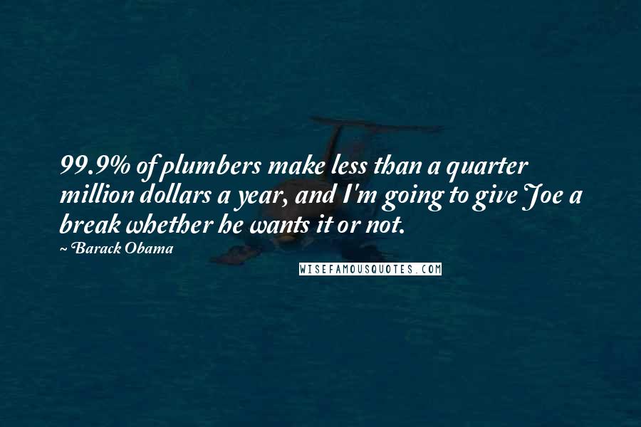 Barack Obama Quotes: 99.9% of plumbers make less than a quarter million dollars a year, and I'm going to give Joe a break whether he wants it or not.
