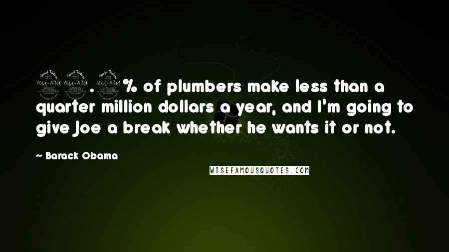 Barack Obama Quotes: 99.9% of plumbers make less than a quarter million dollars a year, and I'm going to give Joe a break whether he wants it or not.