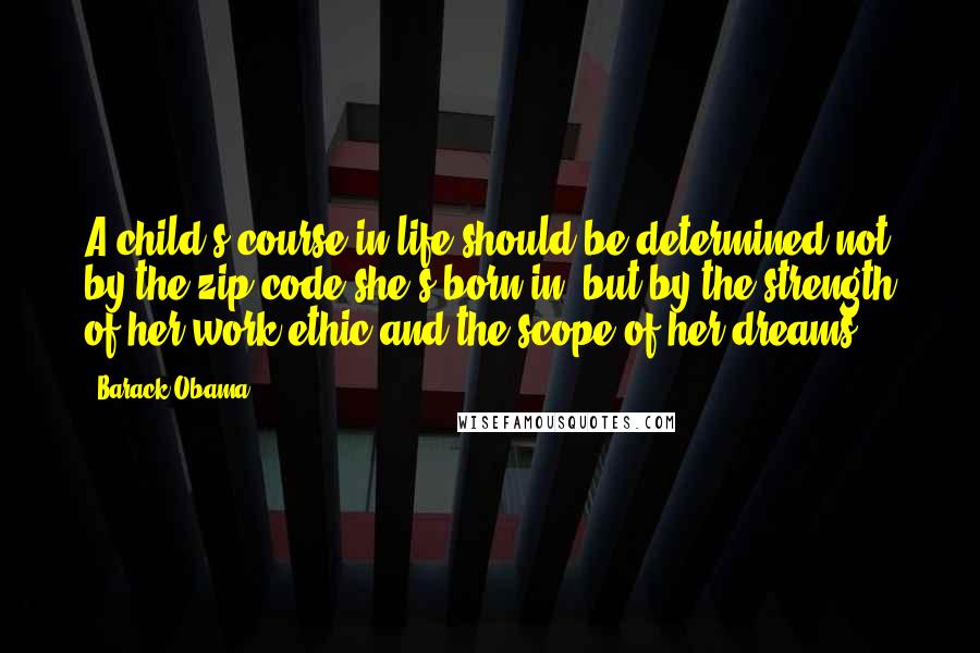 Barack Obama Quotes: A child's course in life should be determined not by the zip code she's born in, but by the strength of her work ethic and the scope of her dreams.