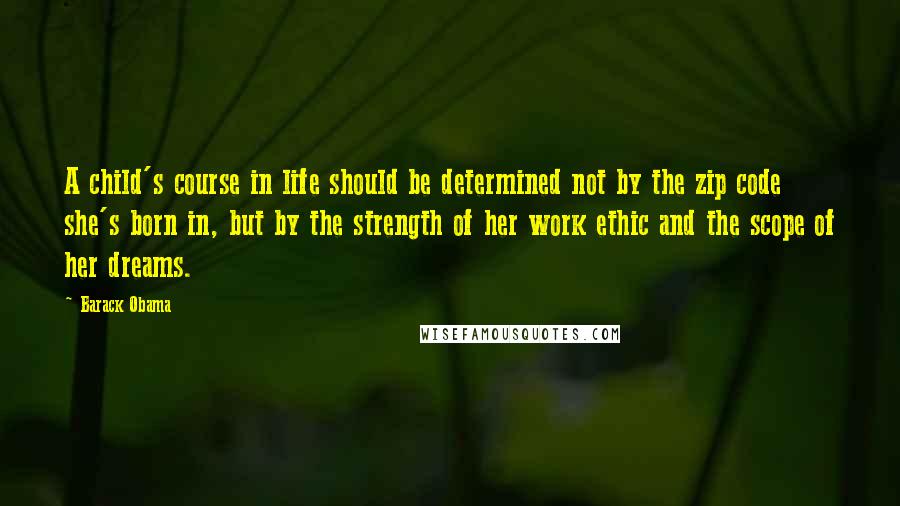 Barack Obama Quotes: A child's course in life should be determined not by the zip code she's born in, but by the strength of her work ethic and the scope of her dreams.